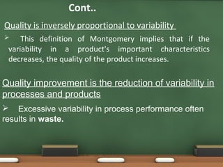 Cont..
Quality is inversely proportional to variability
This definition of Montgomery implies that if the
variability in a product's important characteristics
decreases, the quality of the product increases.



Quality improvement is the reduction of variability in
processes and products
 Excessive variability in process performance often
results in waste.

 