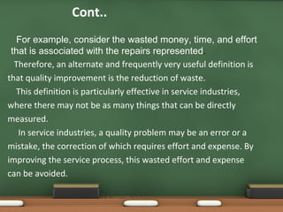Cont..
For example, consider the wasted money, time, and effort
that is associated with the repairs represented.
Therefore, an alternate and frequently very useful definition is
that quality improvement is the reduction of waste.
This definition is particularly effective in service industries,
where there may not be as many things that can be directly
measured.
In service industries, a quality problem may be an error or a
mistake, the correction of which requires effort and expense. By
improving the service process, this wasted effort and expense
can be avoided.

 