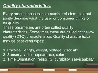 Quality characteristics:
Every product possesses a number of elements that
jointly describe what the user or consumer thinks of
as quality.
These parameters are often called quality
characteristics. Sometimes these are called critical-toquality (CTQ) characteristics. Quality characteristics
may be of several types:
1. Physical: length, weight, voltage, viscosity
2. Sensory: taste, appearance, color
3. Time Orientation: reliability, durability, serviceability

 