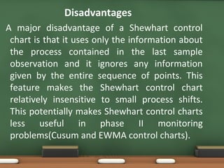Disadvantages
A major disadvantage of a Shewhart control
chart is that it uses only the information about
the process contained in the last sample
observation and it ignores any information
given by the entire sequence of points. This
feature makes the Shewhart control chart
relatively insensitive to small process shifts.
This potentially makes Shewhart control charts
less useful in phase II monitoring
problems(Cusum and EWMA control charts).

 
