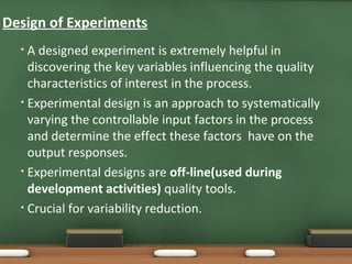 Design of Experiments
A designed experiment is extremely helpful in
discovering the key variables influencing the quality
characteristics of interest in the process.
• Experimental design is an approach to systematically
varying the controllable input factors in the process
and determine the effect these factors have on the
output responses.
• Experimental designs are off-line(used during
development activities) quality tools.
• Crucial for variability reduction.
•

 