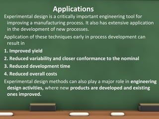 Applications

Experimental design is a critically important engineering tool for
improving a manufacturing process. It also has extensive application
in the development of new processes.
Application of these techniques early in process development can
result in
1. Improved yield
2. Reduced variability and closer conformance to the nominal
3. Reduced development time
4. Reduced overall costs
Experimental design methods can also play a major role in engineering
design activities, where new products are developed and existing
ones improved.

 