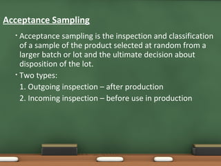 Acceptance Sampling
Acceptance sampling is the inspection and classification
of a sample of the product selected at random from a
larger batch or lot and the ultimate decision about
disposition of the lot.
• Two types:
1. Outgoing inspection – after production
2. Incoming inspection – before use in production
•

 