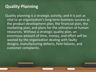 Quality Planning
Quality planning is a strategic activity, and it is just as
vital to an organization’s long term business success as
the product development plan, the financial plan, the
marketing plan, and plans for the utilization of human
resources. Without a strategic quality plan, an
enormous amount of time, money, and effort will be
wasted by the organization dealing with faulty
designs, manufacturing defects, field failures, and
customer complaints.

 
