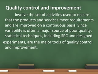 Quality control and improvement
Involve the set of activities used to ensure
that the products and services meet requirements
and are improved on a continuous basis. Since
variability is often a major source of poor quality,
statistical techniques, including SPC and designed
experiments, are the major tools of quality control
and improvement.

 