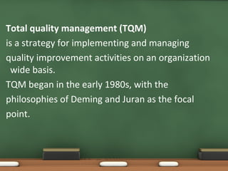 Total quality management (TQM)
is a strategy for implementing and managing
quality improvement activities on an organization
wide basis.
TQM began in the early 1980s, with the
philosophies of Deming and Juran as the focal
point.

 