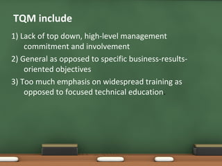 TQM include
1) Lack of top down, high-level management
commitment and involvement
2) General as opposed to specific business-resultsoriented objectives
3) Too much emphasis on widespread training as
opposed to focused technical education.

 