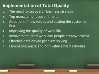Implementation of Total Quality
1.
2.
3.
4.
5.
6.
7.

The need for an overall business strategy
Top management commitment
Adoption of new values and putting the customer
first
Improving the quality of work life
Involvement, teamwork and people empowerment
Effective data driven problem solving
Eliminating waste and non-value added activities

 
