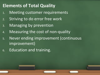 Elements of Total Quality
1.
2.
3.
4.
5.

6.

Meeting customer requirements
Striving to do error free work
Managing by prevention
Measuring the cost of non-quality
Never ending improvement (continuous
improvement)
Education and training.

 
