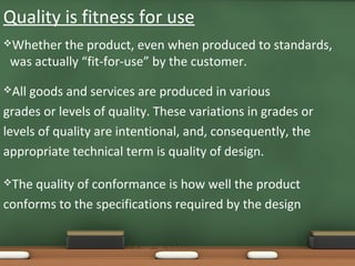 Quality is fitness for use
Whether

the product, even when produced to standards,
was actually “fit-for-use” by the customer.

All

goods and services are produced in various
grades or levels of quality. These variations in grades or
levels of quality are intentional, and, consequently, the
appropriate technical term is quality of design.
The

quality of conformance is how well the product
conforms to the specifications required by the design

 