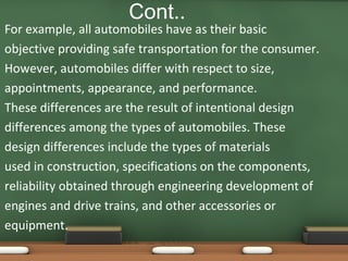 Cont..

For example, all automobiles have as their basic
objective providing safe transportation for the consumer.
However, automobiles differ with respect to size,
appointments, appearance, and performance.
These differences are the result of intentional design
differences among the types of automobiles. These
design differences include the types of materials
used in construction, specifications on the components,
reliability obtained through engineering development of
engines and drive trains, and other accessories or
equipment.

 