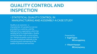 STATISTICAL QUALITY CONTROL IN
MANUFACTURING AND ASSEMBLY-A CASE STUDY
Quality is an outcome – a
characteristic of a product or service
provided to a customer, and the
hallmark of an organization which has
satisﬁed all of its stakeholders. Quality
control has been with us since a long
me. Statistical quality control refers to
the use of statistical methods in the
monitoring and maintaining of the
quality of products and services.
Presented by:
 SujalTopno
BE/10199/2013
 Vikash Paswan
BE/10724/2013
QUALITY CONTROL AND
INSPECTION
 