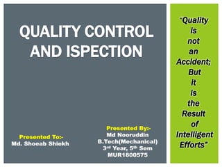 QUALITY CONTROL
AND ISPECTION
“Quality
is
not
an
Accident;
But
it
is
the
Result
of
Intelligent
Efforts”
Presented By:-
Md Nooruddin
B.Tech(Mechanical)
3rd Year, 5th Sem
MUR1800575
Presented To:-
Md. Shoeab Shiekh
 