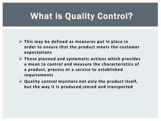  This may be defined as measures put in place in
order to ensure that the product meets the customer
expectations
 Those planned and systematic actions which provides
a mean to control and measure the characteristics of
a product, process or a service to established
requirements
 Quality control monitors not only the product itself,
but the way it is produced,stored and transported
What is Quality Control?
 