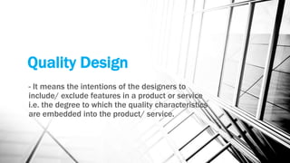 Quality Design 
- It means the intentions of the designers to 
include/ exclude features in a product or service 
i.e. the degree to which the quality characteristics 
are embedded into the product/ service. 
 