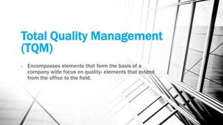 Total Quality Management 
(TQM) 
- Encompasses elements that form the basis of a 
company wide focus on quality- elements that extend 
from the office to the field. 
 