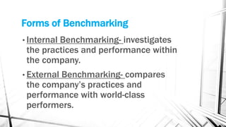Forms of Benchmarking 
• Internal Benchmarking- investigates 
the practices and performance within 
the company. 
• External Benchmarking- compares 
the company’s practices and 
performance with world-class 
performers. 
 