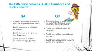 The Difference between Quality Assurance and 
Quality Control 
QA 
QC 
• On the other hand in quality control, 
you try to find defects and correct 
them while making the product. 
• Quality control is all about the 
detection. 
• Quality control is a product based 
approach. 
• Quality control is used to verify the 
quality of the product. 
• In quality assurance, you plan to 
avoid the defect in the first place. 
• Quality assurance is all about 
prevention. 
• Quality assurance is a process 
based approach. 
• Quality assurance involves 
processes managing quality. 
 