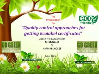 The
Presentation
On
“Quality control approaches for
getting Ecolabel certificates”
UNDER THE GUIDANCE OF
Dr. Melkie. G
BY
NATINAEL KOKEB
June, 2021
 