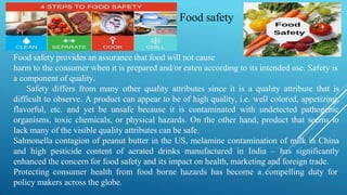 Food safety provides an assurance that food will not cause
harm to the consumer when it is prepared and/or eaten according to its intended use. Safety is
a component of quality.
Safety differs from many other quality attributes since it is a quality attribute that is
difficult to observe. A product can appear to be of high quality, i.e. well colored, appetizing,
flavorful, etc. and yet be unsafe because it is contaminated with undetected pathogenic
organisms, toxic chemicals, or physical hazards. On the other hand, product that seems to
lack many of the visible quality attributes can be safe.
Salmonella contagion of peanut butter in the US, melamine contamination of milk in China
and high pesticide content of aerated drinks manufactured in India – has significantly
enhanced the concern for food safety and its impact on health, marketing and foreign trade.
Protecting consumer health from food borne hazards has become a compelling duty for
policy makers across the globe.
Food safety
 