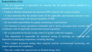 Responsibilities of QA
The QA department is responsible for ensuring that the quality policies adopted by a
company are followed.
It helps to identify and prepare the necessary SOPs related to the control of quality.
It must determine that the product meets all the applicable specifications and that it was
manufactured according to the internal standards of GMP.
QA also holds responsibility for quality monitoring or audit function.
QA functions to assess operations continually and to advise and guide them towards full
compliance with all applicable internal and external regulations.
QC is responsible for the day-to-day control of quality within the company.
This department is responsible for analytical testing of incoming raw materials and
inspection of packaging components, including labelling.
They conduct in-process testing when required, perform environmental monitoring, and
inspect operations for compliance.
They also conduct the required tests on finished dosage form.
 