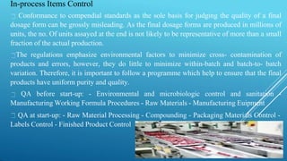 In-process Items Control
Conformance to compendial standards as the sole basis for judging the quality of a final
dosage form can be grossly misleading. As the final dosage forms are produced in millions of
units, the no. Of units assayed at the end is not likely to be representative of more than a small
fraction of the actual production.
The regulations emphasize environmental factors to minimize cross- contamination of
products and errors, however, they do little to minimize within-batch and batch-to- batch
variation. Therefore, it is important to follow a programme which help to ensure that the final
products have uniform purity and quality.
QA before start-up: - Environmental and microbiologic control and sanitation -
Manufacturing Working Formula Procedures - Raw Materials - Manufacturing Euipment
QA at start-up: - Raw Material Processing - Compounding - Packaging Materials Control -
Labels Control - Finished Product Control
 