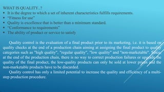 WHAT IS QUALITY..?
 It is the degree to which a set of inherent characteristics fulfills requirements.
 “Fitness for use”
 Quality is excellence that is better than a minimum standard.
 “Conformance to requirements”
 The ability of product or service to satisfy
Quality control is the evaluation of a final product prior to its marketing, i.e. it is based on
quality checks at the end of a production chain aiming at assigning the final product to quality
categories such as "high quality", "regular quality", "low quality" and "non-marketable". Since,
at the end of the production chain, there is no way to correct production failures or upgrade the
quality of the final product, the low-quality products can only be sold at lower prices and the
non-marketable products have to be discarded.
Quality control has only a limited potential to increase the quality and efficiency of a multi-
step production procedure.
 