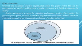 Quality Assurance
“Planned and systematic activities implemented within the quality system that can be
demonstrated to provide confidence that a product or service will fulfill requirements for
quality”
Quality Assurance is a system for evaluating performance, service, of the quality of a
product against system, standard or specified requirement for customers. Planned activity or
systematic approach to provide adequate confidence of product and service.
 