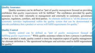 Quality Assurance
Quality assurance can be defined as "part of quality management focused on providing
confidence that quality requirements will be fulfilled." The confidence provided by quality
assurance is two fold—internally to management and externally to customers, government
agencies, regulators, certifiers, and third parties. An alternate definition is "all the planned and
systematic activities implemented within the quality system that can be demonstrated to
provide confidence that a product or service will fulfill requirements for quality."
Quality Control
Quality control can be defined as "part of quality management focused on
fulfilling quality requirements." While quality assurance relates to how a process is performed
or how a product is made, quality control is more the inspection aspect of quality management.
An alternate definition is "the operational techniques and activities used to fulfill requirements
for quality."
 