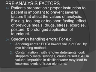 PRE-ANALYSIS FACTORS
a) Patients preparation : proper instruction to
patient is important to prevent several
factors that affect the values of analysis.
For e.g. too long or too short fasting, effect
of previous meals, drugs, stress, exercise,
posture, & prolonged application of
tourniquet.
b) Specimen handling errors: For e.g.
1. Anticoagulants : EDTA lowers value of Ca++
by
dye binding method.
2. Contamination : with leftover detergents, cork
stoppers & metal syringes, cause raised P & Ca
values. Impurities in distilled water may lead to
incorrect levels of trace elements.
 