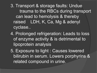 3. Transport & storage faults: Undue
trauma to the RBCs during transport
can lead to hemolysis & thereby
raised LDH, K, Ca, Mg & adenyl
cyclase..
4. Prolonged refrigeration: Leads to loss
of enzyme activity & is detrimental to
lipoprotein analysis
5. Exposure to light : Causes lowered
bilirubin in serum. Lowers porphyrins &
related compound in urine.
 