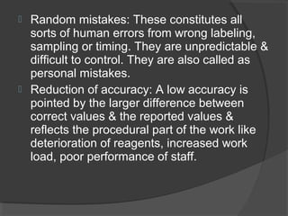 Random mistakes: These constitutes all
sorts of human errors from wrong labeling,
sampling or timing. They are unpredictable &
difficult to control. They are also called as
personal mistakes.
 Reduction of accuracy: A low accuracy is
pointed by the larger difference between
correct values & the reported values &
reflects the procedural part of the work like
deterioration of reagents, increased work
load, poor performance of staff.
 