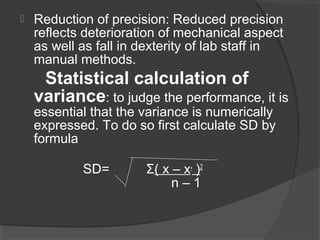  Reduction of precision: Reduced precision
reflects deterioration of mechanical aspect
as well as fall in dexterity of lab staff in
manual methods.
Statistical calculation of
variance: to judge the performance, it is
essential that the variance is numerically
expressed. To do so first calculate SD by
formula
SD= Σ( x – x- )2
n – 1
 