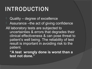 INTRODUCTION
 Quality – degree of excellence
 Assurance –the act of giving confidence
All laboratory tests are subjected to
uncertainties & errors that degrades their
clinical effectiveness & can pose threat to
patient’s well being. The reliability of test
result is important in avoiding risk to the
patient.
“A test wrongly done is worst than a
test not done.”
 