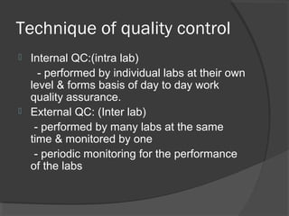 Technique of quality control
 Internal QC:(intra lab)
- performed by individual labs at their own
level & forms basis of day to day work
quality assurance.
 External QC: (Inter lab)
- performed by many labs at the same
time & monitored by one
- periodic monitoring for the performance
of the labs
 