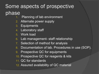 Some aspects of prospective
phase
1. Planning of lab environment
2. Alternate power supply
3. Equipments
4. Laboratory staff
5. Work load
6. Lab management- staff relationship
7. Selection of method for analysis
8. Documentation of lab. Procedures in use (SOP).
9. Prospective QC for equipments
10. Prospective QC for reagents & kits
11. QC for standards
12. Assured availability of QC material
 