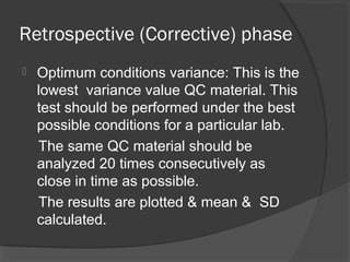 Retrospective (Corrective) phase
 Optimum conditions variance: This is the
lowest variance value QC material. This
test should be performed under the best
possible conditions for a particular lab.
The same QC material should be
analyzed 20 times consecutively as
close in time as possible.
The results are plotted & mean & SD
calculated.
 