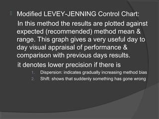  Modified LEVEY-JENNING Control Chart:
In this method the results are plotted against
expected (recommended) method mean &
range. This graph gives a very useful day to
day visual appraisal of performance &
comparison with previous days results.
it denotes lower precision if there is
1. Dispersion: indicates gradually increasing method bias
2. Shift: shows that suddenly something has gone wrong
 