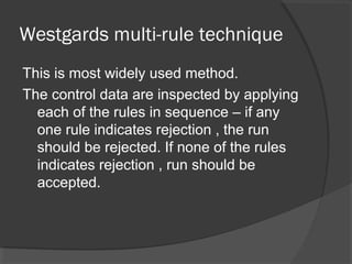 Westgards multi-rule technique
This is most widely used method.
The control data are inspected by applying
each of the rules in sequence – if any
one rule indicates rejection , the run
should be rejected. If none of the rules
indicates rejection , run should be
accepted.
 