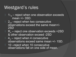 Westgard’s rules
 1-3S – reject when one observation exceeds
mean +/- 3SD.
 22.5S –reject when two consecutive
observations exceed the same mean+/-
2SD
 R4s – reject one observation exceeds +2SD
& other observation exceed -2SD
 41S – reject when 4 consecutive
observations exceed same mean +/- 1SD.
 10 –reject when 10 consecutive
observations fall on one side of mean.
 