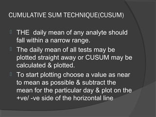 CUMULATIVE SUM TECHNIQUE(CUSUM)
 THE daily mean of any analyte should
fall within a narrow range.
 The daily mean of all tests may be
plotted straight away or CUSUM may be
calculated & plotted.
 To start plotting choose a value as near
to mean as possible & subtract the
mean for the particular day & plot on the
+ve/ -ve side of the horizontal line
 