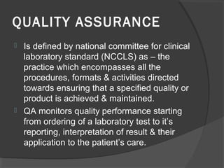 QUALITY ASSURANCE
 Is defined by national committee for clinical
laboratory standard (NCCLS) as – the
practice which encompasses all the
procedures, formats & activities directed
towards ensuring that a specified quality or
product is achieved & maintained.
 QA monitors quality performance starting
from ordering of a laboratory test to it’s
reporting, interpretation of result & their
application to the patient’s care.
 