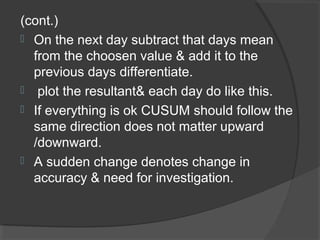 (cont.)
 On the next day subtract that days mean
from the choosen value & add it to the
previous days differentiate.
 plot the resultant& each day do like this.
 If everything is ok CUSUM should follow the
same direction does not matter upward
/downward.
 A sudden change denotes change in
accuracy & need for investigation.
 