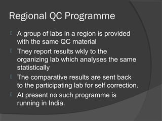 Regional QC Programme
 A group of labs in a region is provided
with the same QC material
 They report results wkly to the
organizing lab which analyses the same
statistically
 The comparative results are sent back
to the participating lab for self correction.
 At present no such programme is
running in India.
 