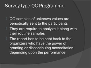Survey type QC Programme
 QC samples of unknown values are
periodically sent to the participants
 They are require to analyze it along with
their routine samples
 The report has to be sent back to the
organizers who have the power of
granting or discontinuing accreditation
depending upon the performance.
 