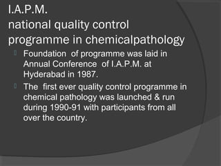 I.A.P.M.
national quality control
programme in chemicalpathology
 Foundation of programme was laid in
Annual Conference of I.A.P.M. at
Hyderabad in 1987.
 The first ever quality control programme in
chemical pathology was launched & run
during 1990-91 with participants from all
over the country.
 