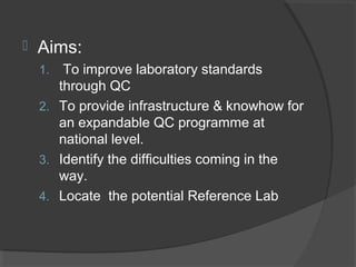 Aims:
1. To improve laboratory standards
through QC
2. To provide infrastructure & knowhow for
an expandable QC programme at
national level.
3. Identify the difficulties coming in the
way.
4. Locate the potential Reference Lab
 