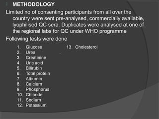  METHODOLOGY
Limited no of consenting participants from all over the
country were sent pre-analysed, commercially available,
lyophilised QC sera. Duplicates were analysed at one of
the regional labs for QC under WHO programme
Following tests were done
 