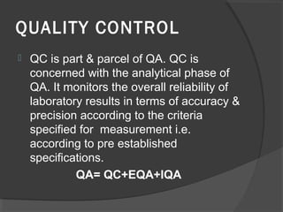 QUALITY CONTROL
 QC is part & parcel of QA. QC is
concerned with the analytical phase of
QA. It monitors the overall reliability of
laboratory results in terms of accuracy &
precision according to the criteria
specified for measurement i.e.
according to pre established
specifications.
QA= QC+EQA+IQA
 