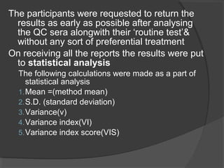 The participants were requested to return the
results as early as possible after analysing
the QC sera alongwith their ‘routine test’&
without any sort of preferential treatment
On receiving all the reports the results were put
to statistical analysis
The following calculations were made as a part of
statistical analysis
1.Mean =(method mean)
2.S.D. (standard deviation)
3.Variance(v)
4.Variance index(VI)
5.Variance index score(VIS)
 